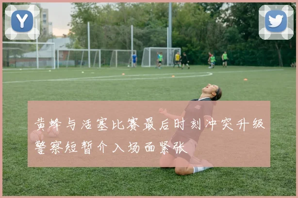 黄蜂与活塞比赛最后时刻冲突升级警察短暂介入场面紧张