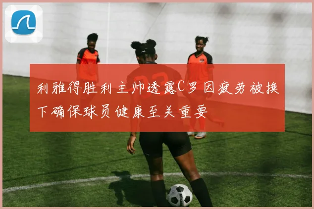 利雅得胜利主帅透露C罗因疲劳被换下确保球员健康至关重要
