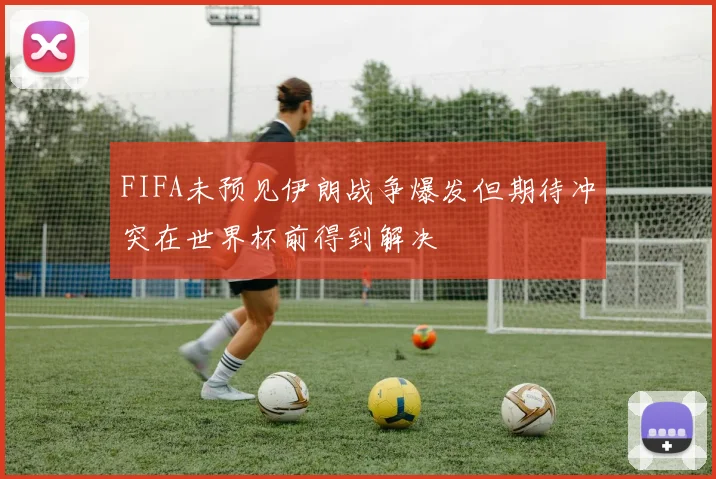 FIFA未预见伊朗战争爆发但期待冲突在世界杯前得到解决