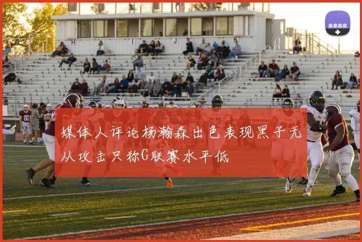 媒体人评论杨瀚森出色表现黑子无从攻击只称G联赛水平低