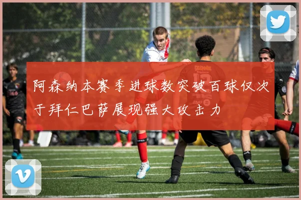 阿森纳本赛季进球数突破百球仅次于拜仁巴萨展现强大攻击力