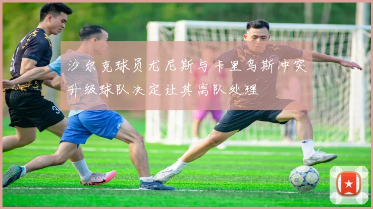 沙尔克球员尤尼斯与卡里乌斯冲突升级球队决定让其离队处理