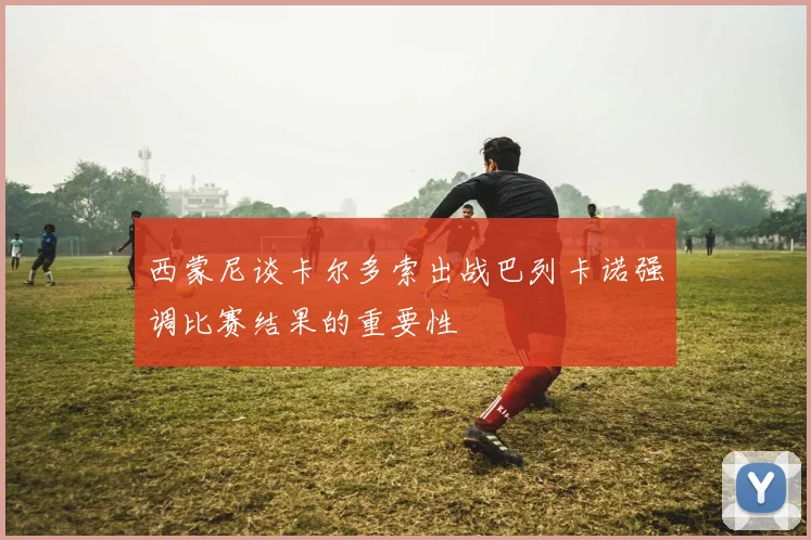 西蒙尼谈卡尔多索出战巴列卡诺强调比赛结果的重要性