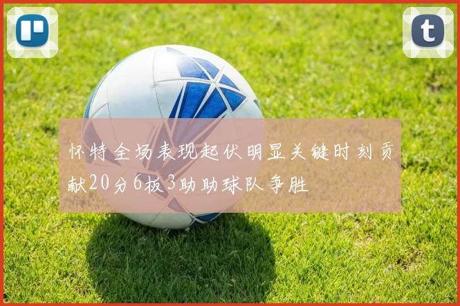 怀特全场表现起伏明显关键时刻贡献20分6板3助助球队争胜