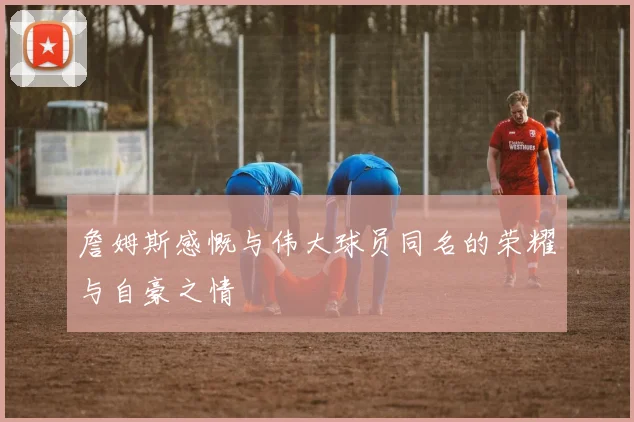 詹姆斯感慨与伟大球员同名的荣耀与自豪之情
