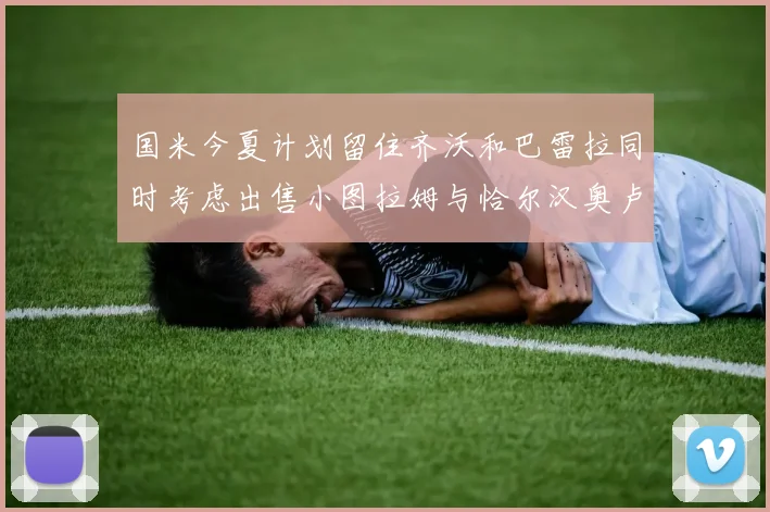 国米今夏计划留住齐沃和巴雷拉同时考虑出售小图拉姆与恰尔汉奥卢
