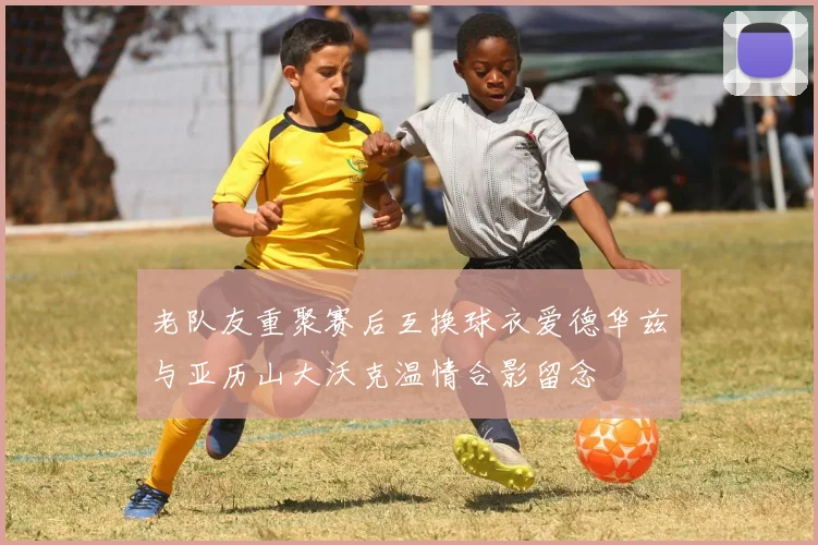 老队友重聚赛后互换球衣爱德华兹与亚历山大沃克温情合影留念