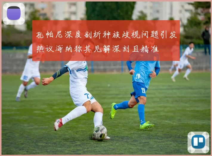 孔帕尼深度剖析种族歧视问题引发热议海纳称其见解深刻且精准