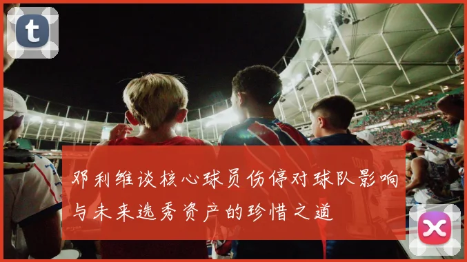 邓利维谈核心球员伤停对球队影响与未来选秀资产的珍惜之道