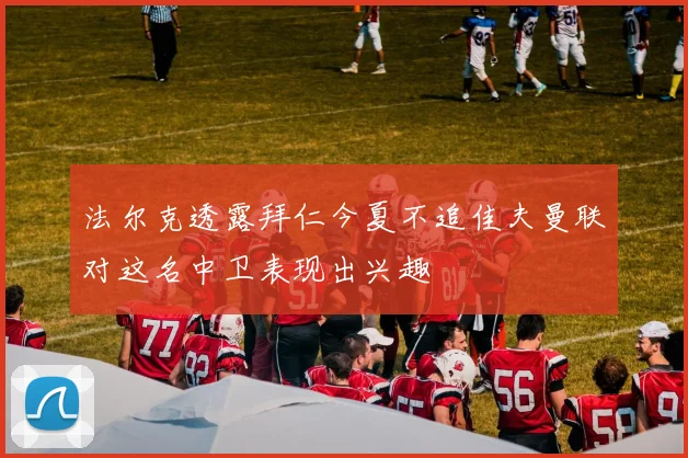 法尔克透露拜仁今夏不追佳夫曼联对这名中卫表现出兴趣