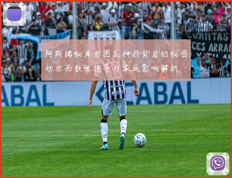 阿斯揭秘库尔图瓦神扑背后的秘密切尔西教练指导与家庭影响解析
