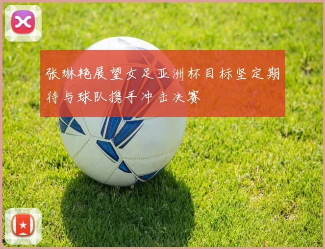 张琳艳展望女足亚洲杯目标坚定期待与球队携手冲击决赛