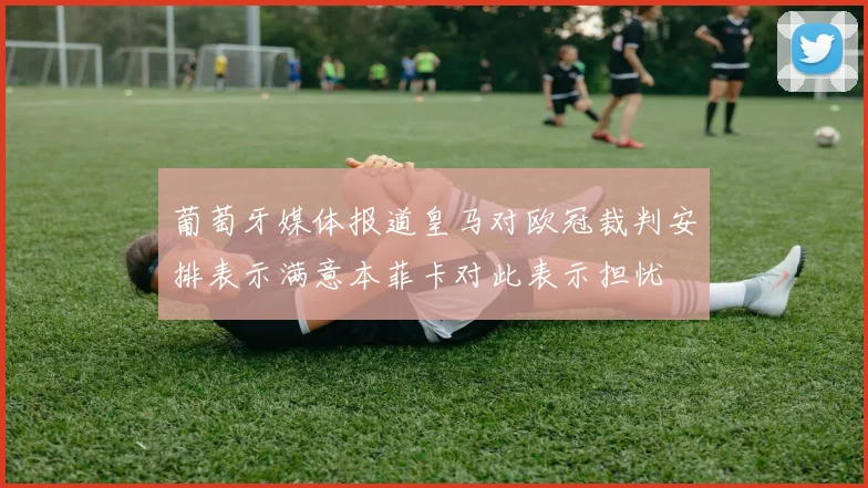 葡萄牙媒体报道皇马对欧冠裁判安排表示满意本菲卡对此表示担忧
