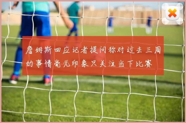 詹姆斯回应记者提问称对过去三周的事情毫无印象只关注当下比赛