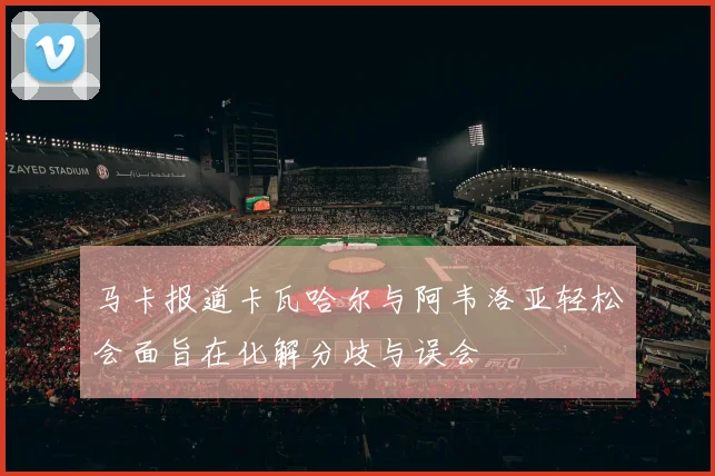 马卡报道卡瓦哈尔与阿韦洛亚轻松会面旨在化解分歧与误会