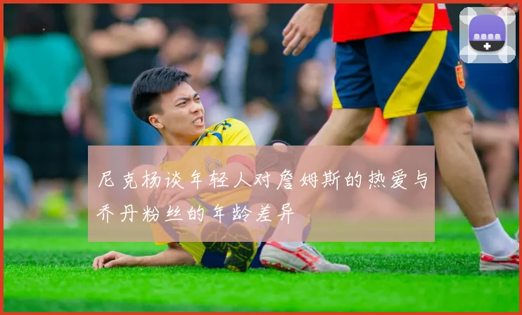 尼克杨谈年轻人对詹姆斯的热爱与乔丹粉丝的年龄差异