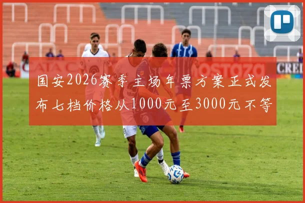 国安2026赛季主场年票方案正式发布七档价格从1000元至3000元不等