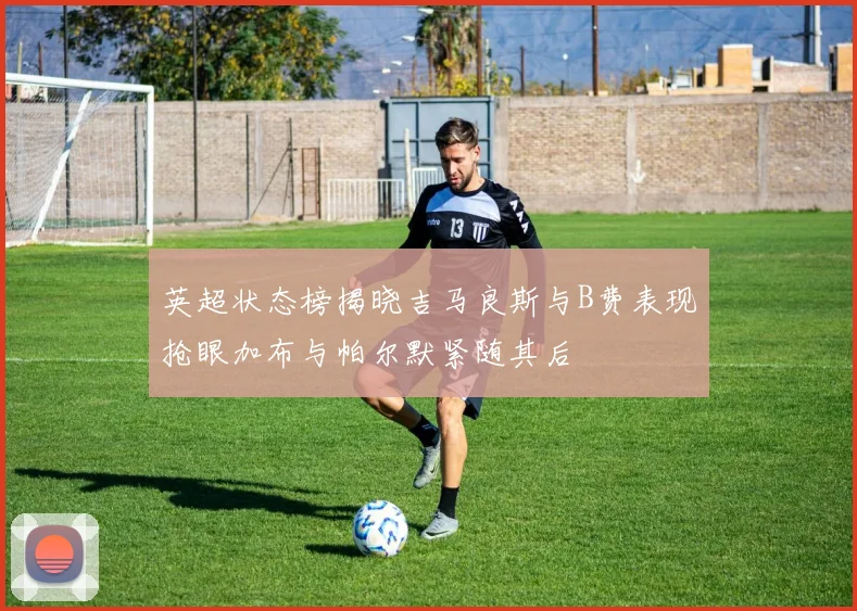 英超状态榜揭晓吉马良斯与B费表现抢眼加布与帕尔默紧随其后