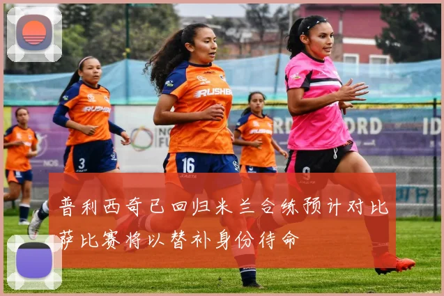 普利西奇已回归米兰合练预计对比萨比赛将以替补身份待命