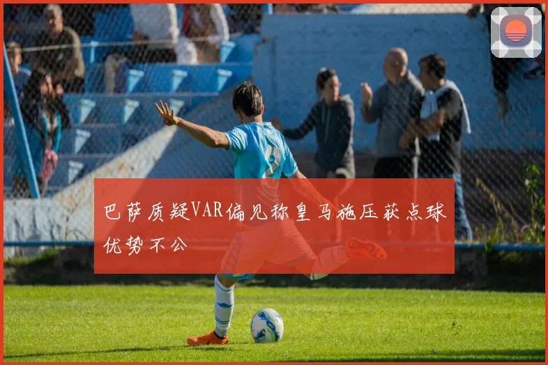 巴萨质疑VAR偏见称皇马施压获点球优势不公