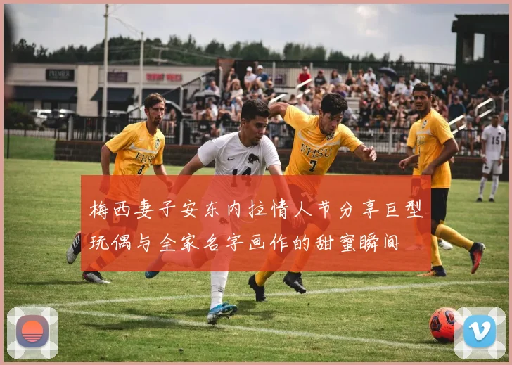 梅西妻子安东内拉情人节分享巨型玩偶与全家名字画作的甜蜜瞬间
