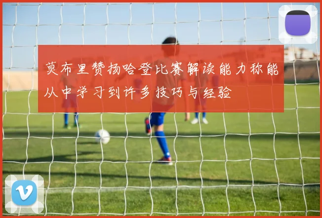 莫布里赞扬哈登比赛解读能力称能从中学习到许多技巧与经验