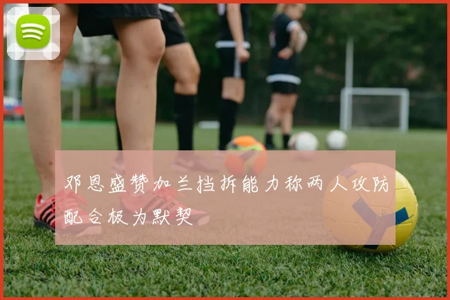 邓恩盛赞加兰挡拆能力称两人攻防配合极为默契