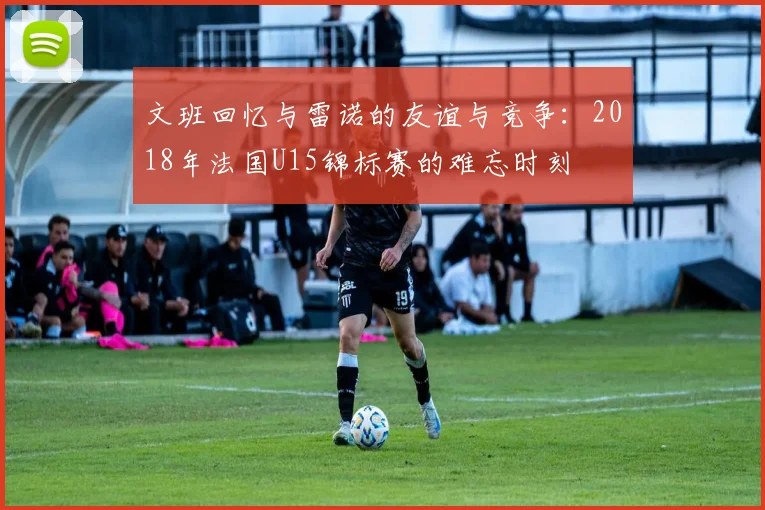 文班回忆与雷诺的友谊与竞争：2018年法国U15锦标赛的难忘时刻