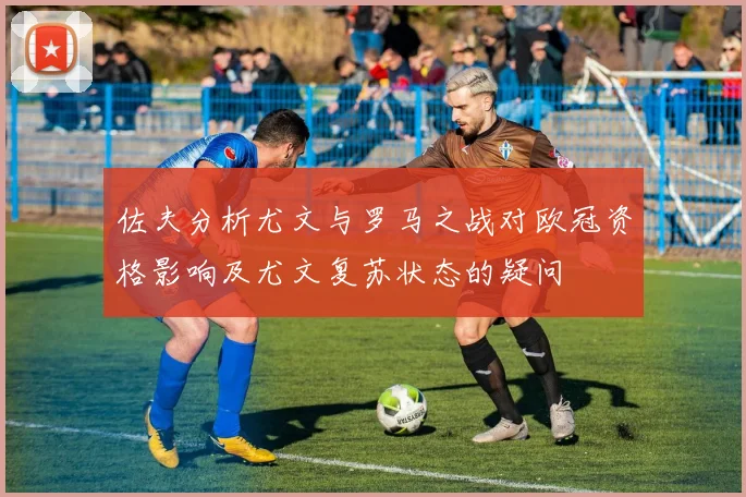佐夫分析尤文与罗马之战对欧冠资格影响及尤文复苏状态的疑问