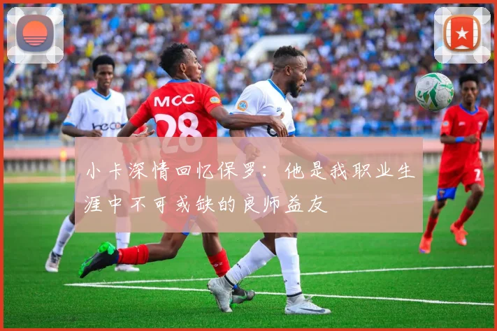 小卡深情回忆保罗：他是我职业生涯中不可或缺的良师益友